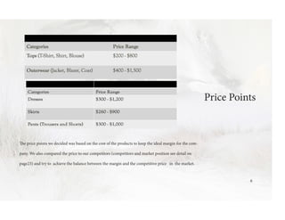 Price Points
The price points we decided was based on the cost of the products to keep the ideal margin for the com-
pany. We also compared the price to our competitors (competitors and market position see detail on
page23) and try to achieve the balance between the margin and the competitive price in the market.
6
 