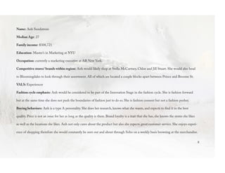 8
Name: Anh Sundstrom
Median Age: 27
Family income: $308,721
Education: Master’s in Marketing at NYU
Occupation: currently a marketing executive at AR New York.
Competitive stores/ brands within region: Anh would likely shop at Stella McCartney, Chloe and Jill Stuart. She would also head
to Bloomingdales to look through their assortment. All of which are located a couple blocks apart between Prince and Broome St.
VALS: Experiencer
Fashion cycle emphasis: Anh would be considered to be part of the Innovation Stage in the fashion cycle. She is fashion forward
but at the same time she does not push the boundaries of fashion just to do so. She is fashion consent but not a fashion pusher.
Buying behaviors: Anh is a type A personality. She does her research, knows what she wants, and expects to find it in the best
quality. Price is not an issue for her as long as the quality is there. Brand loyalty is a trait that she has, she knows the stores she likes
as well as the locations she likes. Anh not only cares about the product but also she expects great customer service. She enjoys experi-
ence of shopping therefore she would constantly be seen out and about through Soho on a weekly basis browsing at the merchandise.
 