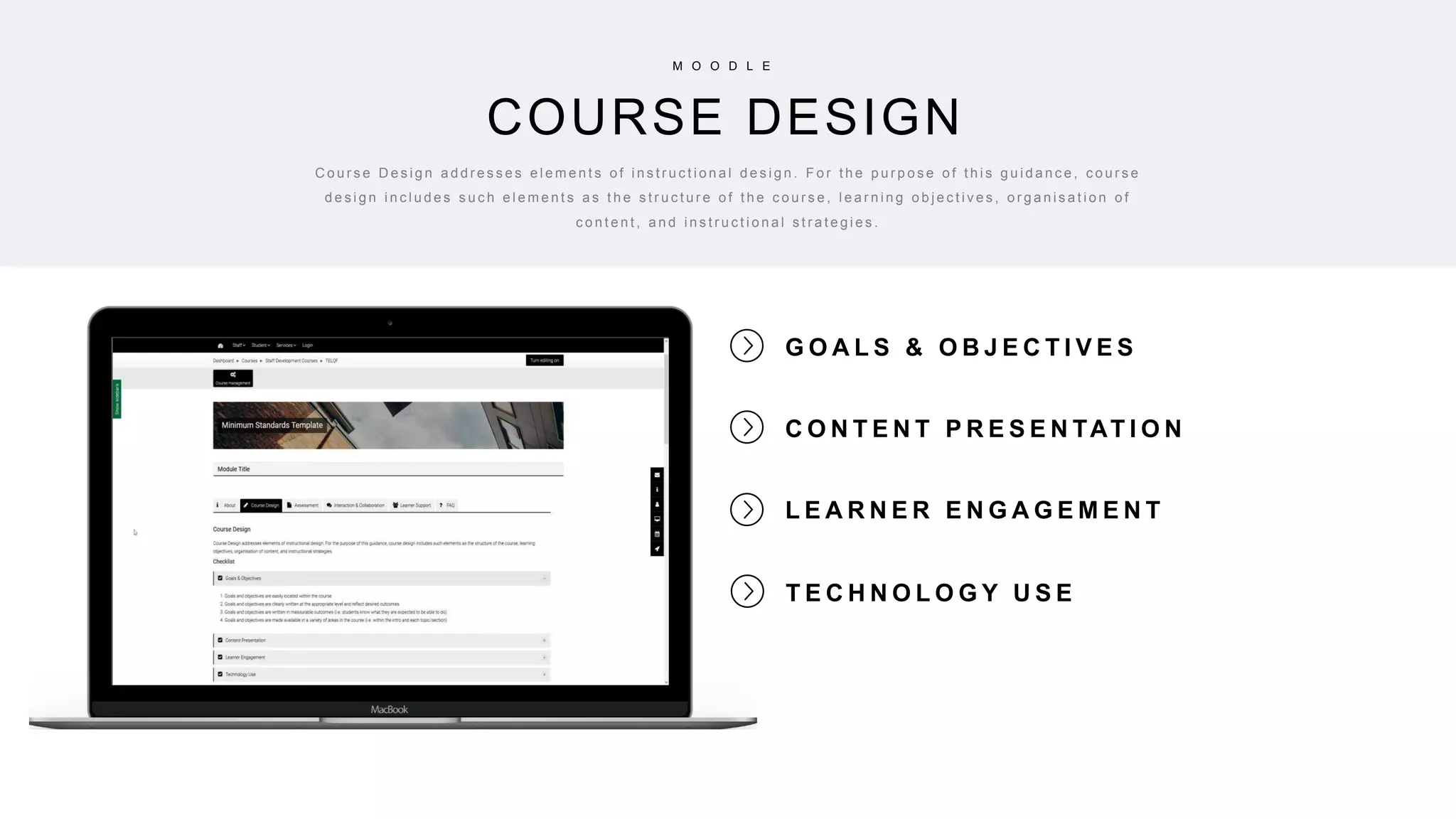 10
G O A L S & O B J E C T I V E S
C O N T E N T P R E S E N TAT I O N
L E A R N E R E N G A G E M E N T
COURSE DESIGN
M O O D L E
C o u r s e D e s i g n a d d r e s s e s e l e m e n t s o f i n s t r u c t i o n a l d e s i g n . F o r t h e p u r p o s e o f t h i s g u i d a n c e , c o u r s e
d e s i g n i n c l u d e s s u c h e l e m e n t s a s t h e s t r u c t u r e o f t h e c o u r s e , l e a r n i n g o b j e c t i v e s , o r g a n i s a t i o n o f
c o n t e n t , a n d i n s t r u c t i o n a l s t r a t e g i e s .
T E C H N O L O G Y U S E
 
