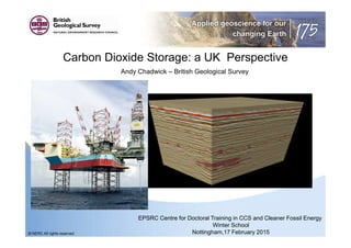 Carbon Dioxide Storage: a UK Perspective
Andy Chadwick – British Geological Survey
EPSRC Centre for Doctoral Training in CCS and Cleaner Fossil Energy
Winter School
Nottingham,17 February 2015© NERC All rights reserved
 