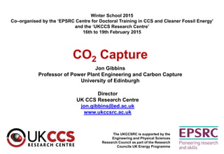 CO2 Capture
Jon Gibbins
Professor of Power Plant Engineering and Carbon Capture
University of Edinburgh
The UKCCSRC is supported by the
Engineering and Physical Sciences
Research Council as part of the Research
Councils UK Energy Programme
Director
UK CCS Research Centre
jon.gibbins@ed.ac.uk
www.ukccsrc.ac.uk
Winter School 2015
Co–organised by the ‘EPSRC Centre for Doctoral Training in CCS and Cleaner Fossil Energy’
and the ‘UKCCS Research Centre’
16th to 19th February 2015
 