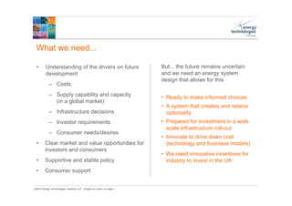 ©2015 Energy Technologies Institute LLP - Subject to notes on page 1
What we need...
• Understanding of the drivers on future
development
– Costs
– Supply capability and capacity
(in a global market)
– Infrastructure decisions
– Investor requirements
– Consumer needs/desires
• Clear market and value opportunities for
investors and consumers
• Supportive and stable policy
• Consumer support
But... the future remains uncertain
and we need an energy system
design that allows for this
• Ready to make informed choices
• A system that creates and retains
optionality
• Prepared for investment in a wide
scale infrastructure roll-out
• Innovate to drive down cost
(technology and business models)
• We need innovative incentives for
industry to invest in the UK
 
