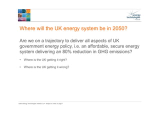 ©2015 Energy Technologies Institute LLP - Subject to notes on page 1
Where will the UK energy system be in 2050?
Are we on a trajectory to deliver all aspects of UK
government energy policy, i.e. an affordable, secure energy
system delivering an 80% reduction in GHG emissions?
• Where is the UK getting it right?
• Where is the UK getting it wrong?
 
