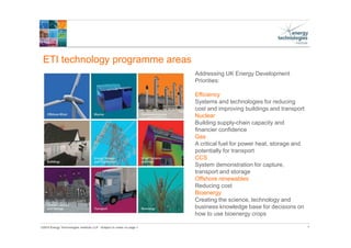 ©2015 Energy Technologies Institute LLP - Subject to notes on page 1
ETI technology programme areas
4.
Addressing UK Energy Development
Priorities:
Efficiency
Systems and technologies for reducing
cost and improving buildings and transport
Nuclear
Building supply-chain capacity and
financier confidence
Gas
A critical fuel for power heat, storage and
potentially for transport
CCS
System demonstration for capture,
transport and storage
Offshore renewables
Reducing cost
Bioenergy
Creating the science, technology and
business knowledge base for decisions on
how to use bioenergy crops
 