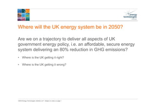 ©2015 Energy Technologies Institute LLP - Subject to notes on page 1
Where will the UK energy system be in 2050?
Are we on a trajectory to deliver all aspects of UK
government energy policy, i.e. an affordable, secure energy
system delivering an 80% reduction in GHG emissions?
• Where is the UK getting it right?
• Where is the UK getting it wrong?
 