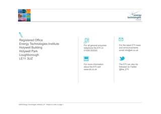 ©2015 Energy Technologies Institute LLP - Subject to notes on page 1
For more information
about the ETI visit
www.eti.co.uk
For the latest ETI news
and announcements
email info@eti.co.uk
The ETI can also be
followed on Twitter
@the_ETI
Registered Office
Energy Technologies Institute
Holywell Building
Holywell Park
Loughborough
LE11 3UZ
For all general enquiries
telephone the ETI on
01509 202020.
 
