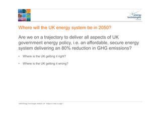 ©2015 Energy Technologies Institute LLP - Subject to notes on page 1
Where will the UK energy system be in 2050?
Are we on a trajectory to deliver all aspects of UK
government energy policy, i.e. an affordable, secure energy
system delivering an 80% reduction in GHG emissions?
• Where is the UK getting it right?
• Where is the UK getting it wrong?
 