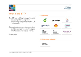 ©2015 Energy Technologies Institute LLP - Subject to notes on page 1
What is the ETI?
The ETI is a public-private partnership
between global energy and
engineering companies and the UK
Government.
Targeted development, demonstration
and de-risking of new technologies
for affordable and secure energy
Shared risk
ETI programme associate
ETI members
 