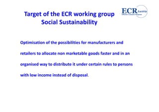 Target of the ECR working group 
        Social Sustainability

Optimisation of the possibilities for manufacturers and 
Optimisation of the possibilities for manufacturers and

retailers to allocate non marketable goods faster and in an 

organised way to distribute it under certain rules to persons 

with low income instead of disposal.
 