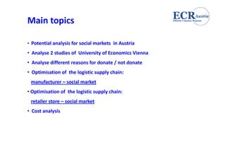 Main topics

• Potential analysis for social markets in Austria
  Potential analysis                    in Austria
• Analyse 2 studies of University of Economics Vienna
• Analyse different reasons for donate / not donate
  Analyse different reasons            / not donate
• Optimisation of the logistic supply chain:  
 manufacturer – social market
     f               l    k
• Optimisation of the logistic supply chain:
 retailer store – social market
• Cost analysis
 