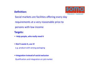 Definition:
D fi iti
Social markets are facilities offering every day
requirements at a very reasonable price to 
persons with low income
persons with low income
Targets:
• Help people, who really need it


• Don’t waste it, use it!
 e.g. product with wrong packaging


• Integration instead of social exclusion
 Qualification and integration on job market
 Q lifi ti       di t     ti      j b    k t
 