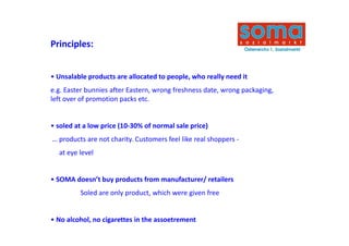Principles:


• Unsalable products are allocated to people, who really need it
e.g. Easter bunnies after Eastern, wrong freshness date, wrong packaging, 
left over of promotion packs etc.


• soled at a low price (10‐30% of normal sale price)
                       (        f                  )
… products are not charity. Customers feel like real shoppers ‐
  at eye level
   t     l l


• SOMA doesn’t buy products from manufacturer/ retailers
  SOMA doesn t buy products from manufacturer/ retailers
         Soled are only product, which were given free 


• No alcohol, no cigarettes in the assoetrement
 