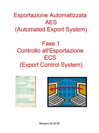 Esportazione Automatizzata
           AES
(Automated Export System)

           Fase 1
 Controllo all’Esportazione
            ECS
  (Export Control System)




         Bologna 26.02.08
 