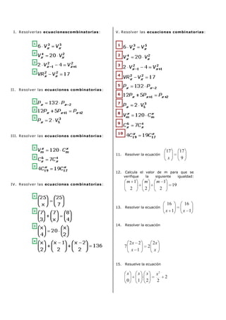 I. Resolverlas ecuacionescombinatorias :
1
2
3
4

V. Resolver las ecuaciones combinatorias :

1
2
3
4
5

II. Resolver las ecuaciones combinatorias :
6
1
2

7
8

3

9
III. Resolver las ecuaciones combinatorias :

10

1
2

11.

17
x

Resolver la ecuación

17
9

3

12.

Calcula el valor de m para que se
verifique
la
siguiente
igualdad:

m 1

m

m 1

2

IV. Resolver las ecuaciones combinatorias :

2

2

19

1

13.

Resolver la ecuación

14.

16

x 1

x 1

Resolver la ecuación

2

3

16

4

2x 2

7

15.

x 1

2

2x
x

Resuelve la ecuación

x

x

x

0

1

2

x2
2

2

 