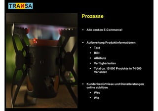 Prozesse

 Alle denken E-Commerce!



 Aufbereitung Produktinformationen
      Text
      Bild
      Attribute
      Verfügbarkeiten
      Total ca. 15‘000 Produkte in 74‘000
      Varianten



 Kundenbedürfnisse und Dienstleistungen
 online abbilden
      Was
      Wie
 