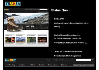 Status Quo

 ES LÄUFT!

 Online seit dem 1. Dezember 2009 – live
                 1
 testing



 Online Umsatz Dezember 09 =
 2x online Dezember Umsatz 08

 Ganz aktuell: Februar 2010 = +80% VJ



 „Erst“ ca. 3‘000 Produkte online

 Noch keine E-Marketing Aktion
 