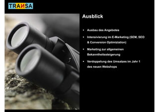 Ausblick

 Ausbau des Angebotes

 Intensivierung im E-Marketing (SEM SEO
                               (SEM,
 & Conversion Optimiziation)

 Marketing zur allgemeinen
 Bekanntheitssteigerung

 Verdoppelung des Umsatzes im Jahr 1
 des neuen Webshops
 