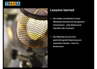 Lessons learned

 Der Aufbau und Betrieb (!) eines
 Webshops beansprucht das gesamte
 Unternehmen - jede Abteilung ist
 betroffen oder involviert!



 Der Webshop ist auch eine
 gewinnbringende Ergänzung zum
 stationären Handel – nicht nur
 Konkurrenz!
 K k       !
 