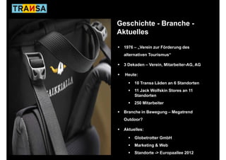 Geschichte - Branche -
Aktuelles

 1976 – „Verein zur Förderung des
 alternativen Tourismus“
  lt    ti    T   i    “

 3 Dekaden – Verein, Mitarbeiter-AG, AG

  Heute:

      10 Transa Läden an 6 Standorten
      11 Jack Wolfskin Stores an 11
      Standorten
      250 Mitarbeiter

 Branche in Bewegung – Megatrend
 Outdoor?

 Aktuelles:

      Globetrotter GmbH
      Marketing & Web
      Standorte -> Europaallee 2012
 