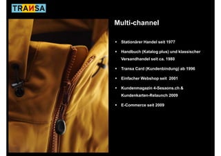 Multi-channel

 Stationärer Handel seit 1977

 Handbuch (Katalog plus) und klassischer
 Versandhandel seit ca. 1980

 Transa Card (Kundenbindung) ab 1996

 Einfacher Webshop seit 2001

 Kundenmagazin 4-Sesaons.ch &
 K d        i 4S          h
 Kundenkarten-Relaunch 2009

 E-Commerce seit 2009
 EC           it
 