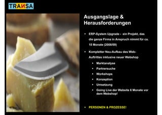 Ausgangslage &
              g
Herausforderungen

 ERP-System Upgrade - ein Projekt, das
 die
 di ganze Firma in Anspruch nimmt für ca.
          Fi    i A       h i   t fü
 10 Monate (2008/09)

 Kompletter N
 K   l tt Neu-Aufbau des Web-
              A fb d W b
 Auftrittes inklusive neuer Webshop

      Marktanalyse
      Partnersuche
      Workshops
      Konzeption
      Umsetzung
      Going Live d W b it
      G i Li der Website 6 Monate vor
                           M   t
      dem Webshop!



 PERSONEN & PROZESSE!
 