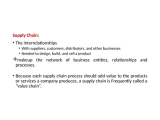 Supply Chain:
• The interrelationships
• With suppliers, customers, distributors, and other businesses
• Needed to design, build, and sell a product
makeup the network of business entities, relationships and
processes.
• Because each supply chain process should add value to the products
or services a company produces, a supply chain is Frequently called a
“value chain”.
 
