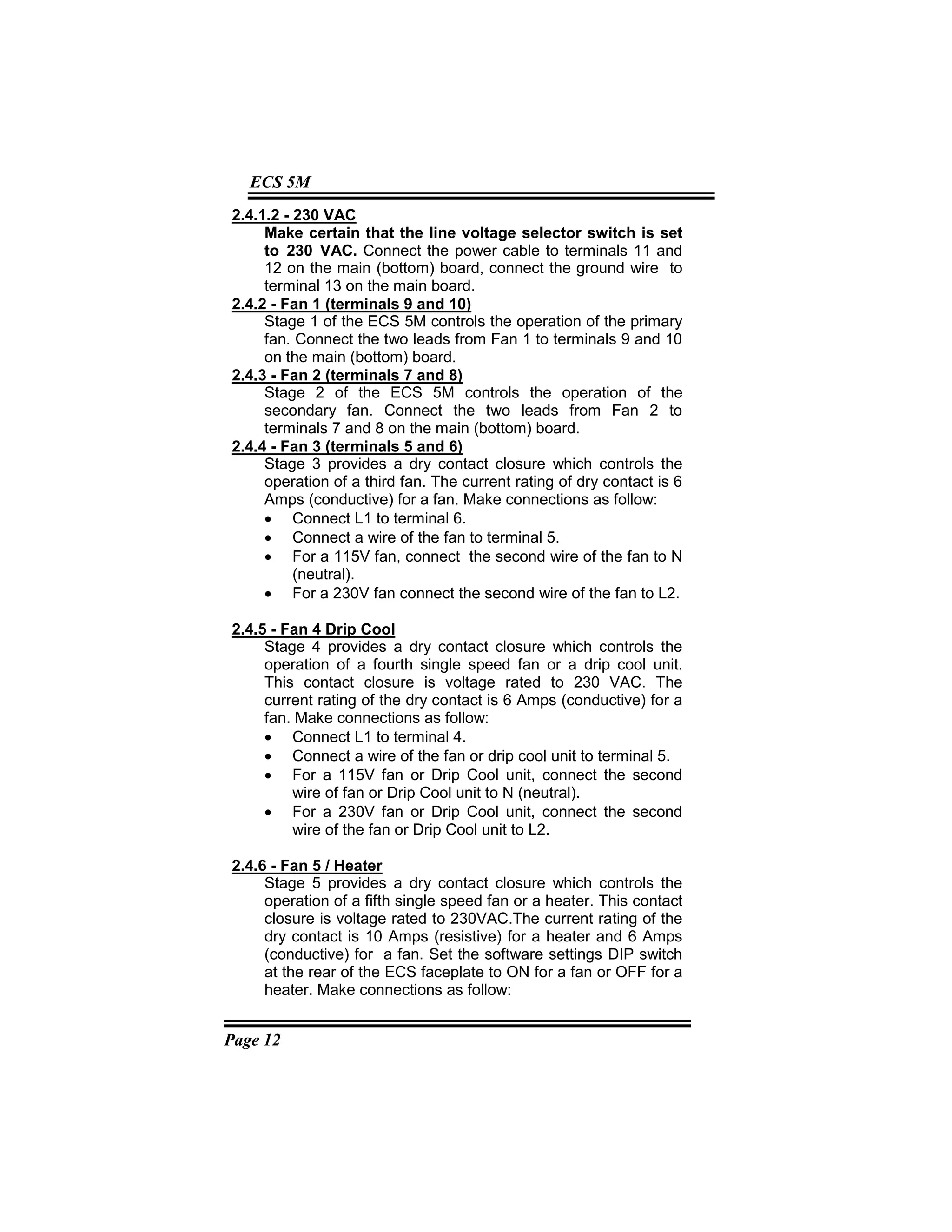 Page 12
ECS 5M
2.4.1.2 - 230 VAC
Make certain that the line voltage selector switch is set
to 230 VAC. Connect the power cable to terminals 11 and
12 on the main (bottom) board, connect the ground wire to
terminal 13 on the main board.
2.4.2 - Fan 1 (terminals 9 and 10)
Stage 1 of the ECS 5M controls the operation of the primary
fan. Connect the two leads from Fan 1 to terminals 9 and 10
on the main (bottom) board.
2.4.3 - Fan 2 (terminals 7 and 8)
Stage 2 of the ECS 5M controls the operation of the
secondary fan. Connect the two leads from Fan 2 to
terminals 7 and 8 on the main (bottom) board.
2.4.4 - Fan 3 (terminals 5 and 6)
Stage 3 provides a dry contact closure which controls the
operation of a third fan. The current rating of dry contact is 6
Amps (conductive) for a fan. Make connections as follow:
• Connect L1 to terminal 6.
• Connect a wire of the fan to terminal 5.
• For a 115V fan, connect the second wire of the fan to N
(neutral).
• For a 230V fan connect the second wire of the fan to L2.
2.4.5 - Fan 4 Drip Cool
Stage 4 provides a dry contact closure which controls the
operation of a fourth single speed fan or a drip cool unit.
This contact closure is voltage rated to 230 VAC. The
current rating of the dry contact is 6 Amps (conductive) for a
fan. Make connections as follow:
• Connect L1 to terminal 4.
• Connect a wire of the fan or drip cool unit to terminal 5.
• For a 115V fan or Drip Cool unit, connect the second
wire of fan or Drip Cool unit to N (neutral).
• For a 230V fan or Drip Cool unit, connect the second
wire of the fan or Drip Cool unit to L2.
2.4.6 - Fan 5 / Heater
Stage 5 provides a dry contact closure which controls the
operation of a fifth single speed fan or a heater. This contact
closure is voltage rated to 230VAC.The current rating of the
dry contact is 10 Amps (resistive) for a heater and 6 Amps
(conductive) for a fan. Set the software settings DIP switch
at the rear of the ECS faceplate to ON for a fan or OFF for a
heater. Make connections as follow:
 