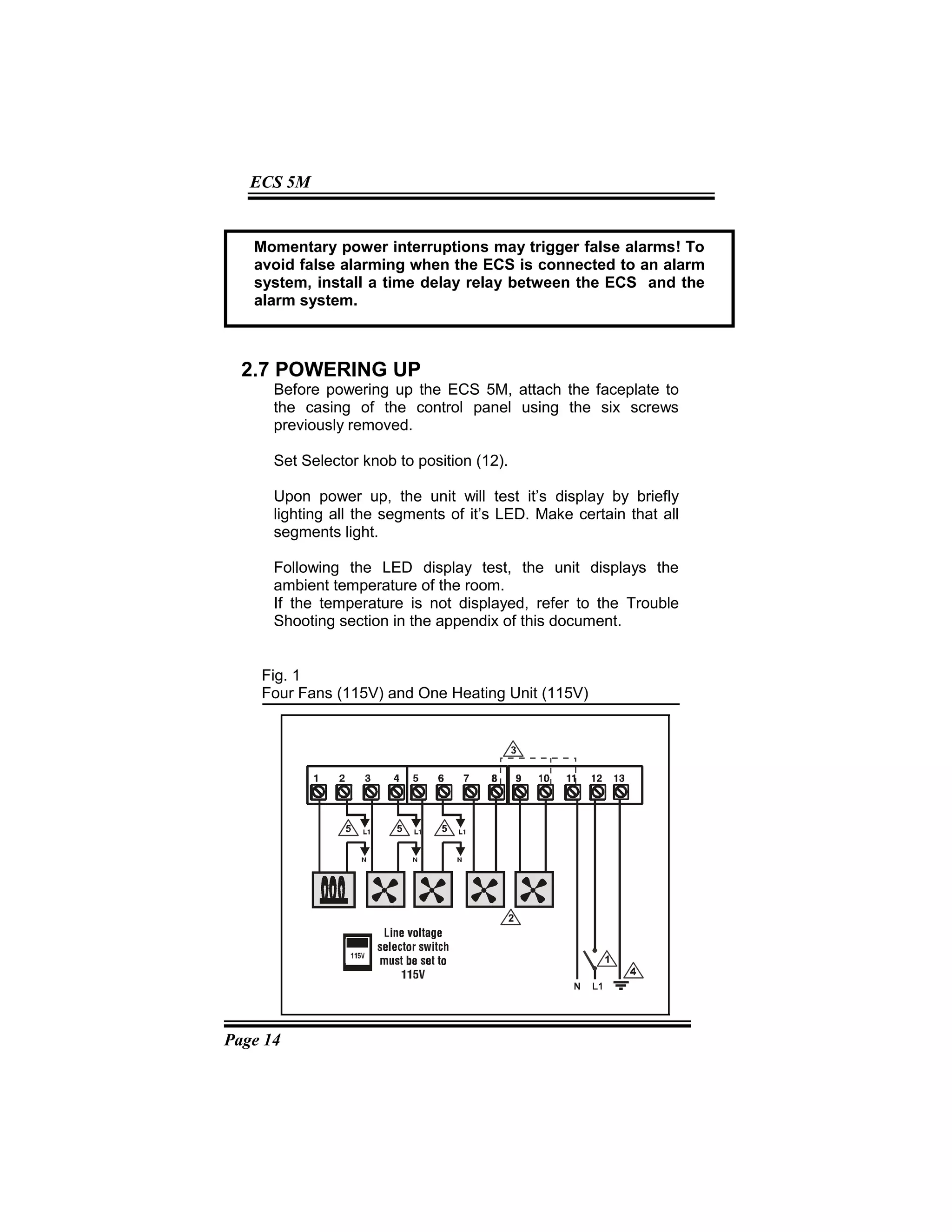Page 14
ECS 5M
2.7 POWERING UP
Before powering up the ECS 5M, attach the faceplate to
the casing of the control panel using the six screws
previously removed.
Set Selector knob to position (12).
Upon power up, the unit will test it’s display by briefly
lighting all the segments of it’s LED. Make certain that all
segments light.
Following the LED display test, the unit displays the
ambient temperature of the room.
If the temperature is not displayed, refer to the Trouble
Shooting section in the appendix of this document.
Fig. 1
Four Fans (115V) and One Heating Unit (115V)
Momentary power interruptions may trigger false alarms! To
avoid false alarming when the ECS is connected to an alarm
system, install a time delay relay between the ECS and the
alarm system.
 