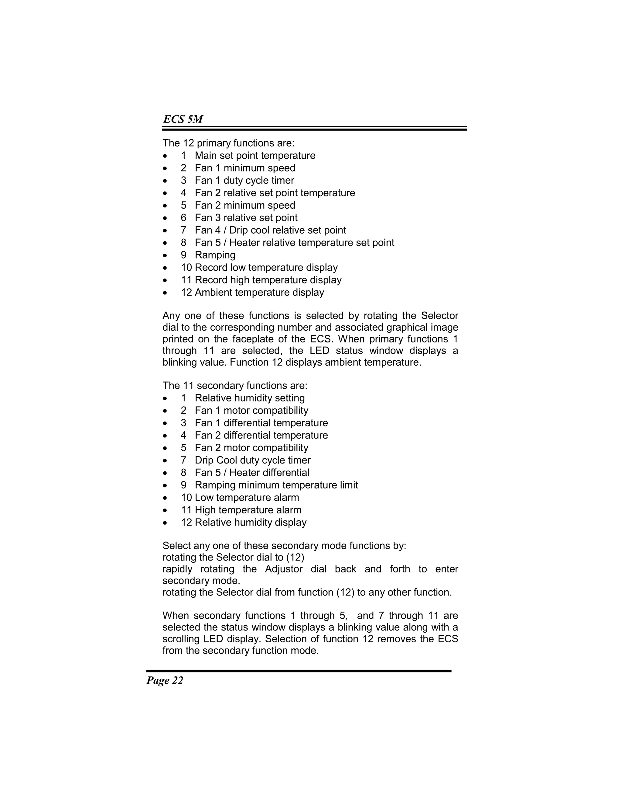 Page 22
ECS 5M
The 12 primary functions are:
• 1 Main set point temperature
• 2 Fan 1 minimum speed
• 3 Fan 1 duty cycle timer
• 4 Fan 2 relative set point temperature
• 5 Fan 2 minimum speed
• 6 Fan 3 relative set point
• 7 Fan 4 / Drip cool relative set point
• 8 Fan 5 / Heater relative temperature set point
• 9 Ramping
• 10 Record low temperature display
• 11 Record high temperature display
• 12 Ambient temperature display
Any one of these functions is selected by rotating the Selector
dial to the corresponding number and associated graphical image
printed on the faceplate of the ECS. When primary functions 1
through 11 are selected, the LED status window displays a
blinking value. Function 12 displays ambient temperature.
The 11 secondary functions are:
• 1 Relative humidity setting
• 2 Fan 1 motor compatibility
• 3 Fan 1 differential temperature
• 4 Fan 2 differential temperature
• 5 Fan 2 motor compatibility
• 7 Drip Cool duty cycle timer
• 8 Fan 5 / Heater differential
• 9 Ramping minimum temperature limit
• 10 Low temperature alarm
• 11 High temperature alarm
• 12 Relative humidity display
Select any one of these secondary mode functions by:
rotating the Selector dial to (12)
rapidly rotating the Adjustor dial back and forth to enter
secondary mode.
rotating the Selector dial from function (12) to any other function.
When secondary functions 1 through 5, and 7 through 11 are
selected the status window displays a blinking value along with a
scrolling LED display. Selection of function 12 removes the ECS
from the secondary function mode.
 