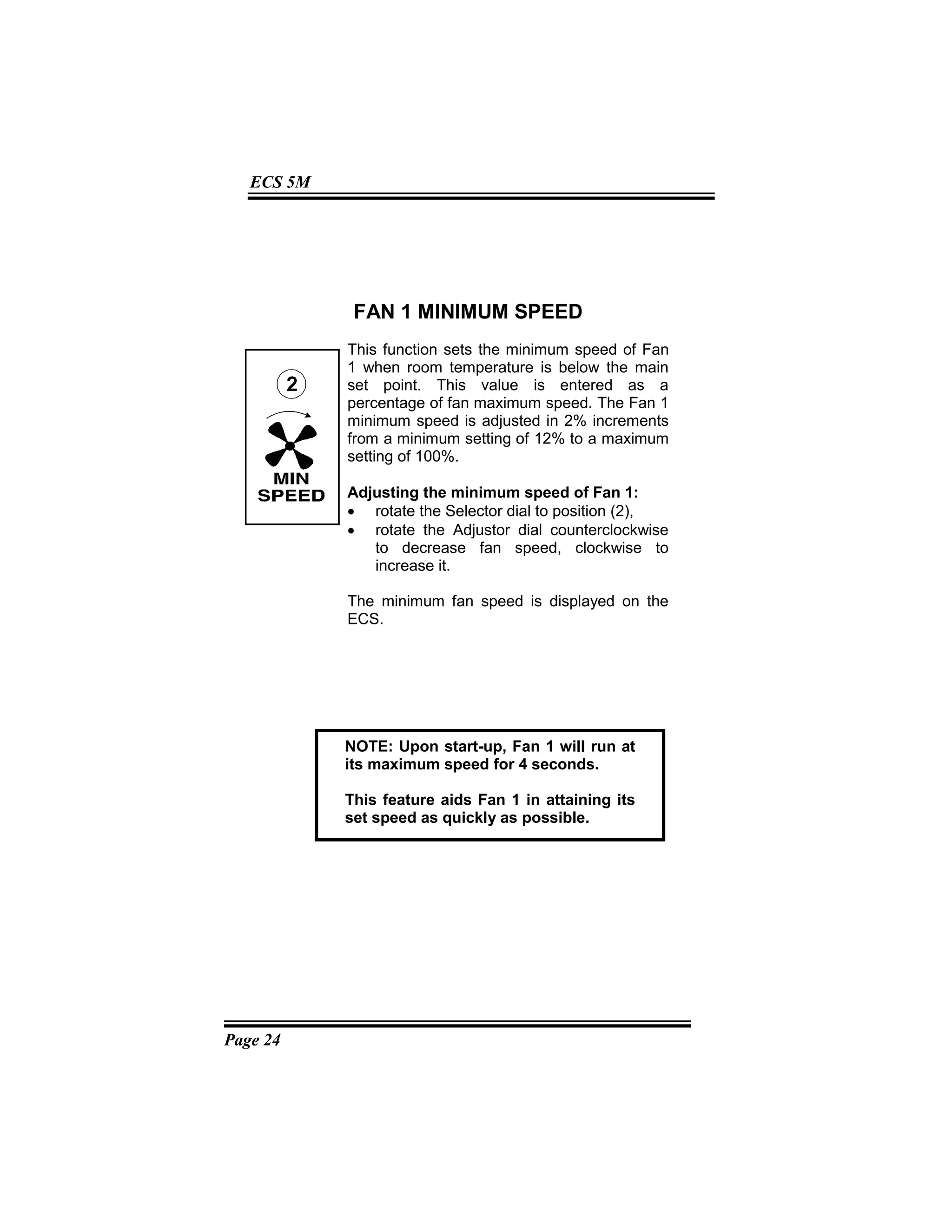 Page 24
ECS 5M
FAN 1 MINIMUM SPEED
This function sets the minimum speed of Fan
1 when room temperature is below the main
set point. This value is entered as a
percentage of fan maximum speed. The Fan 1
minimum speed is adjusted in 2% increments
from a minimum setting of 12% to a maximum
setting of 100%.
Adjusting the minimum speed of Fan 1:
• rotate the Selector dial to position (2),
• rotate the Adjustor dial counterclockwise
to decrease fan speed, clockwise to
increase it.
The minimum fan speed is displayed on the
ECS.
NOTE: Upon start-up, Fan 1 will run at
its maximum speed for 4 seconds.
This feature aids Fan 1 in attaining its
set speed as quickly as possible.
 