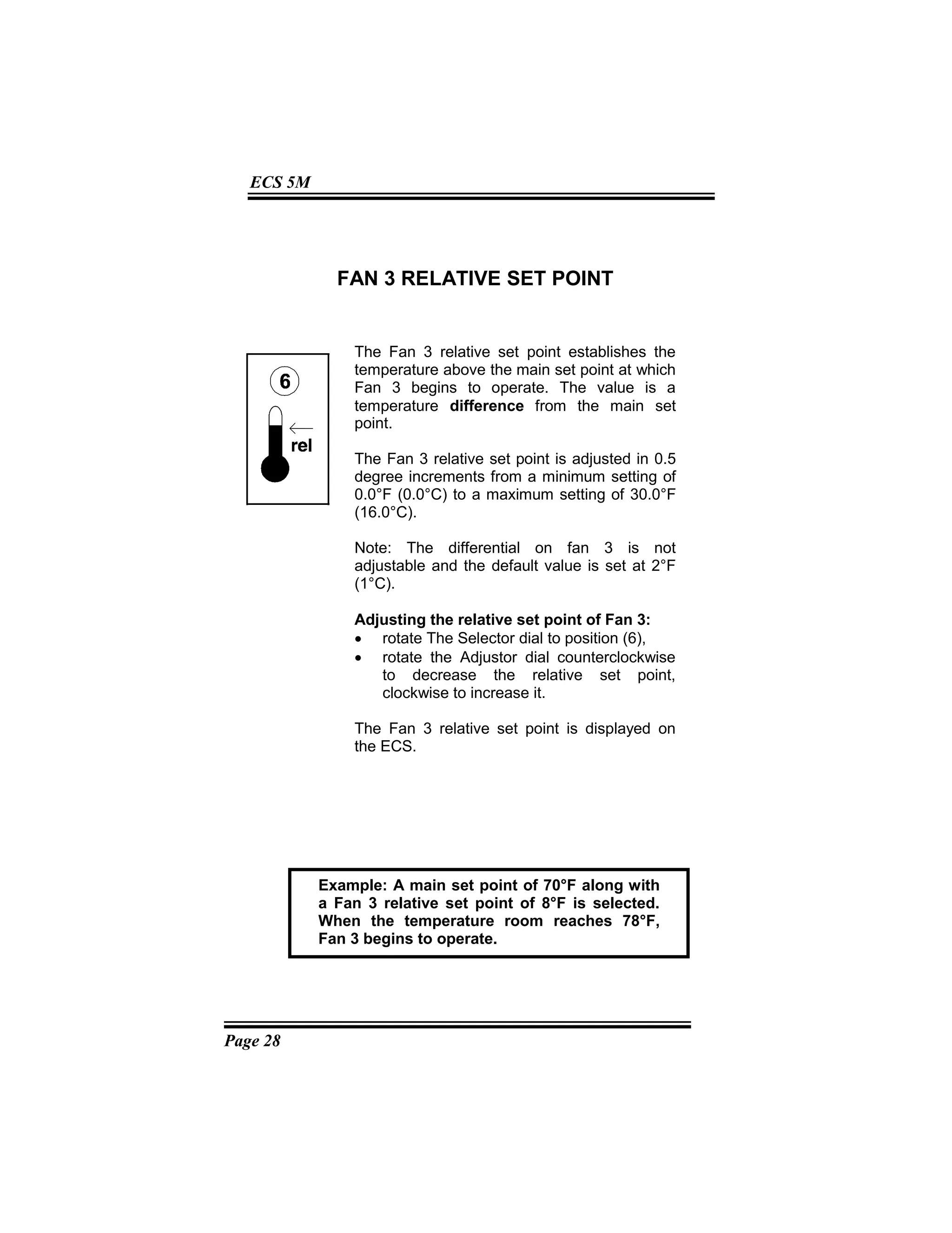 Page 28
ECS 5M
FAN 3 RELATIVE SET POINT
The Fan 3 relative set point establishes the
temperature above the main set point at which
Fan 3 begins to operate. The value is a
temperature difference from the main set
point.
The Fan 3 relative set point is adjusted in 0.5
degree increments from a minimum setting of
0.0°F (0.0°C) to a maximum setting of 30.0°F
(16.0°C).
Note: The differential on fan 3 is not
adjustable and the default value is set at 2°F
(1°C).
Adjusting the relative set point of Fan 3:
• rotate The Selector dial to position (6),
• rotate the Adjustor dial counterclockwise
to decrease the relative set point,
clockwise to increase it.
The Fan 3 relative set point is displayed on
the ECS.
Example: A main set point of 70°F along with
a Fan 3 relative set point of 8°F is selected.
When the temperature room reaches 78°F,
Fan 3 begins to operate.
 