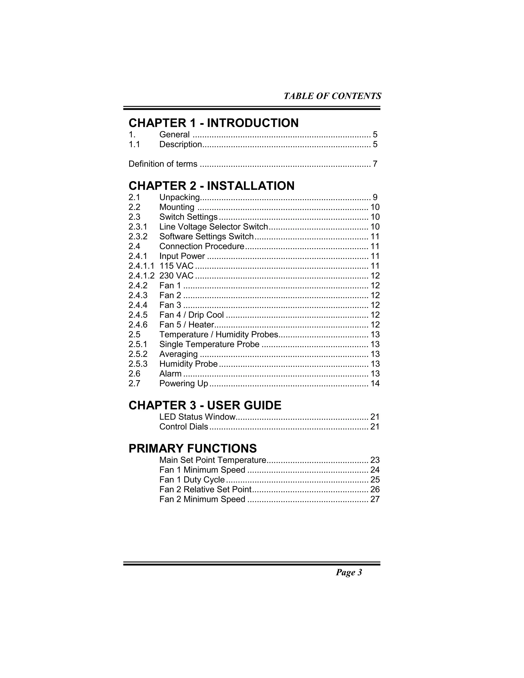 Page 3
CHAPTER 1 - INTRODUCTION
1. General ........................................................................... 5
1.1 Description....................................................................... 5
Definition of terms ........................................................................ 7
CHAPTER 2 - INSTALLATION
2.1 Unpacking........................................................................ 9
2.2 Mounting ........................................................................ 10
2.3 Switch Settings............................................................... 10
2.3.1 Line Voltage Selector Switch.......................................... 10
2.3.2 Software Settings Switch................................................ 11
2.4 Connection Procedure.................................................... 11
2.4.1 Input Power .................................................................... 11
2.4.1.1 115 VAC ......................................................................... 11
2.4.1.2 230 VAC ......................................................................... 12
2.4.2 Fan 1 .............................................................................. 12
2.4.3 Fan 2 .............................................................................. 12
2.4.4 Fan 3 .............................................................................. 12
2.4.5 Fan 4 / Drip Cool ............................................................ 12
2.4.6 Fan 5 / Heater................................................................. 12
2.5 Temperature / Humidity Probes...................................... 13
2.5.1 Single Temperature Probe ............................................. 13
2.5.2 Averaging ....................................................................... 13
2.5.3 Humidity Probe............................................................... 13
2.6 Alarm .............................................................................. 13
2.7 Powering Up................................................................... 14
CHAPTER 3 - USER GUIDE
LED Status Window........................................................ 21
Control Dials................................................................... 21
PRIMARY FUNCTIONS
Main Set Point Temperature........................................... 23
Fan 1 Minimum Speed ................................................... 24
Fan 1 Duty Cycle............................................................ 25
Fan 2 Relative Set Point................................................. 26
Fan 2 Minimum Speed ................................................... 27
TABLE OF CONTENTS
 