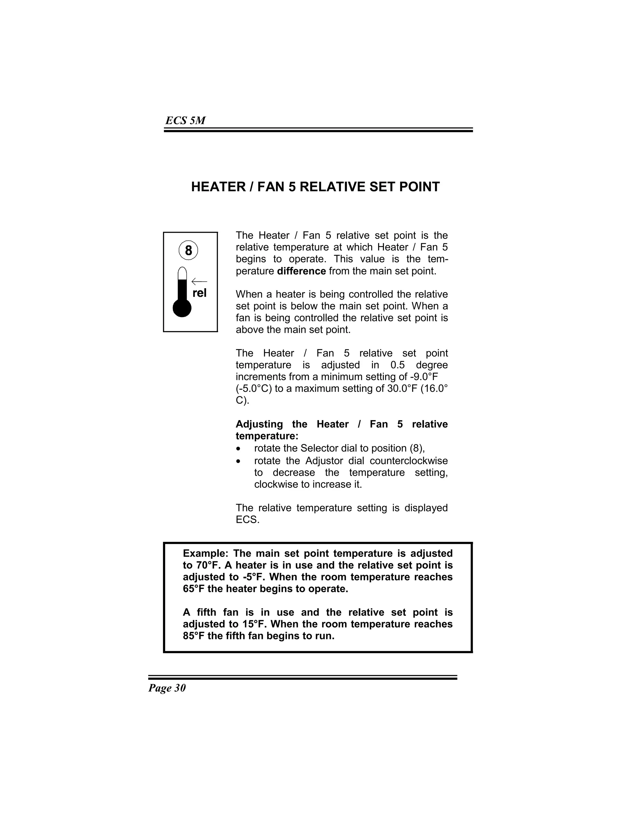 Page 30
ECS 5M
HEATER / FAN 5 RELATIVE SET POINT
The Heater / Fan 5 relative set point is the
relative temperature at which Heater / Fan 5
begins to operate. This value is the tem-
perature difference from the main set point.
When a heater is being controlled the relative
set point is below the main set point. When a
fan is being controlled the relative set point is
above the main set point.
The Heater / Fan 5 relative set point
temperature is adjusted in 0.5 degree
increments from a minimum setting of -9.0°F
(-5.0°C) to a maximum setting of 30.0°F (16.0°
C).
Adjusting the Heater / Fan 5 relative
temperature:
• rotate the Selector dial to position (8),
• rotate the Adjustor dial counterclockwise
to decrease the temperature setting,
clockwise to increase it.
The relative temperature setting is displayed
ECS.
Example: The main set point temperature is adjusted
to 70°F. A heater is in use and the relative set point is
adjusted to -5°F. When the room temperature reaches
65°F the heater begins to operate.
A fifth fan is in use and the relative set point is
adjusted to 15°F. When the room temperature reaches
85°F the fifth fan begins to run.
 