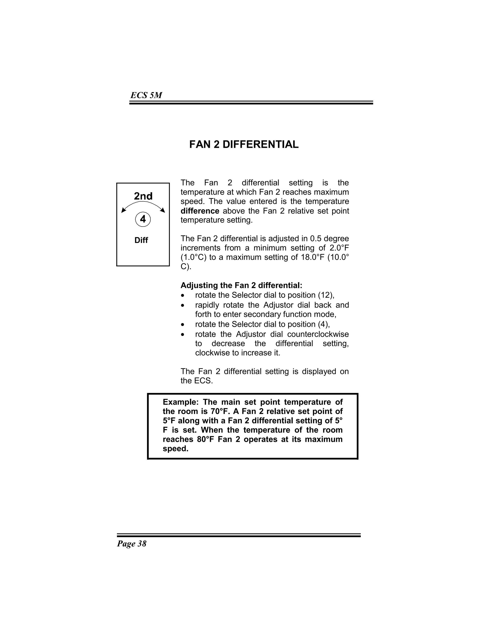 Page 38
ECS 5M
FAN 2 DIFFERENTIAL
The Fan 2 differential setting is the
temperature at which Fan 2 reaches maximum
speed. The value entered is the temperature
difference above the Fan 2 relative set point
temperature setting.
The Fan 2 differential is adjusted in 0.5 degree
increments from a minimum setting of 2.0°F
(1.0°C) to a maximum setting of 18.0°F (10.0°
C).
Adjusting the Fan 2 differential:
• rotate the Selector dial to position (12),
• rapidly rotate the Adjustor dial back and
forth to enter secondary function mode,
• rotate the Selector dial to position (4),
• rotate the Adjustor dial counterclockwise
to decrease the differential setting,
clockwise to increase it.
The Fan 2 differential setting is displayed on
the ECS.
Example: The main set point temperature of
the room is 70°F. A Fan 2 relative set point of
5°F along with a Fan 2 differential setting of 5°
F is set. When the temperature of the room
reaches 80°F Fan 2 operates at its maximum
speed.
Diff
 