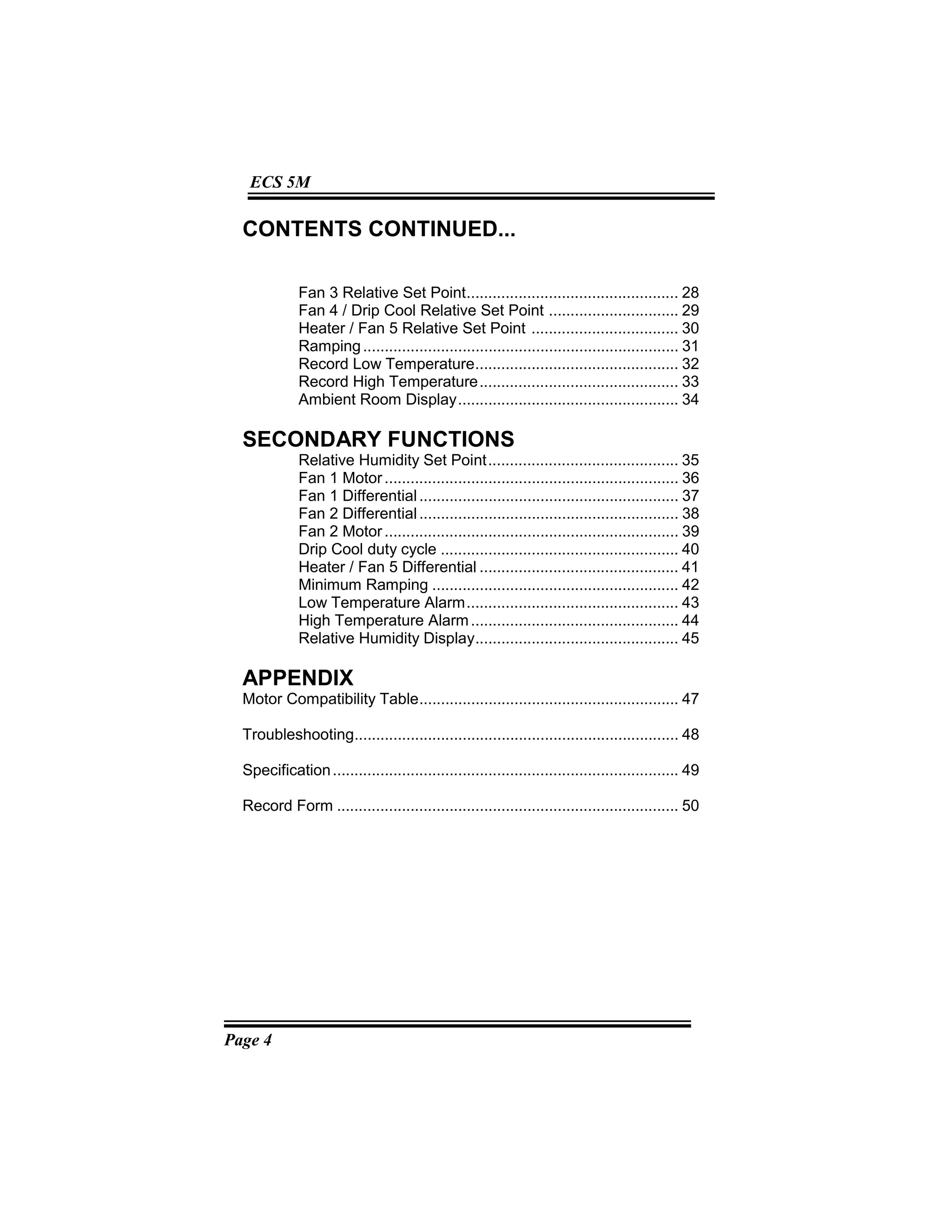 Page 4
ECS 5M
CONTENTS CONTINUED...
Fan 3 Relative Set Point................................................. 28
Fan 4 / Drip Cool Relative Set Point .............................. 29
Heater / Fan 5 Relative Set Point .................................. 30
Ramping......................................................................... 31
Record Low Temperature............................................... 32
Record High Temperature.............................................. 33
Ambient Room Display................................................... 34
SECONDARY FUNCTIONS
Relative Humidity Set Point............................................ 35
Fan 1 Motor.................................................................... 36
Fan 1 Differential............................................................ 37
Fan 2 Differential............................................................ 38
Fan 2 Motor.................................................................... 39
Drip Cool duty cycle ....................................................... 40
Heater / Fan 5 Differential .............................................. 41
Minimum Ramping ......................................................... 42
Low Temperature Alarm................................................. 43
High Temperature Alarm................................................ 44
Relative Humidity Display............................................... 45
APPENDIX
Motor Compatibility Table............................................................ 47
Troubleshooting........................................................................... 48
Specification................................................................................ 49
Record Form ............................................................................... 50
 