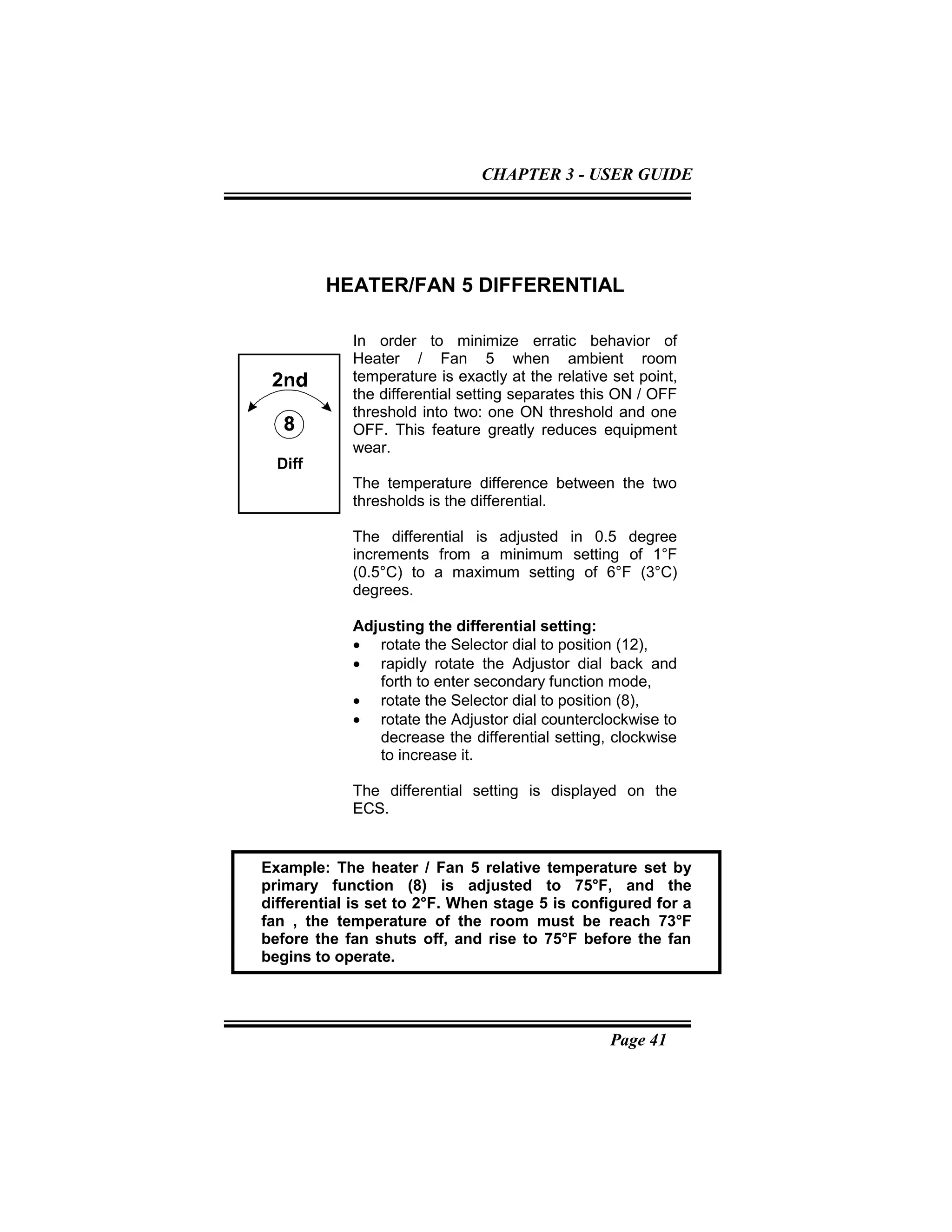 Page 41
HEATER/FAN 5 DIFFERENTIAL
In order to minimize erratic behavior of
Heater / Fan 5 when ambient room
temperature is exactly at the relative set point,
the differential setting separates this ON / OFF
threshold into two: one ON threshold and one
OFF. This feature greatly reduces equipment
wear.
The temperature difference between the two
thresholds is the differential.
The differential is adjusted in 0.5 degree
increments from a minimum setting of 1°F
(0.5°C) to a maximum setting of 6°F (3°C)
degrees.
Adjusting the differential setting:
• rotate the Selector dial to position (12),
• rapidly rotate the Adjustor dial back and
forth to enter secondary function mode,
• rotate the Selector dial to position (8),
• rotate the Adjustor dial counterclockwise to
decrease the differential setting, clockwise
to increase it.
The differential setting is displayed on the
ECS.
Diff
Example: The heater / Fan 5 relative temperature set by
primary function (8) is adjusted to 75°F, and the
differential is set to 2°F. When stage 5 is configured for a
fan , the temperature of the room must be reach 73°F
before the fan shuts off, and rise to 75°F before the fan
begins to operate.
CHAPTER 3 - USER GUIDE
 