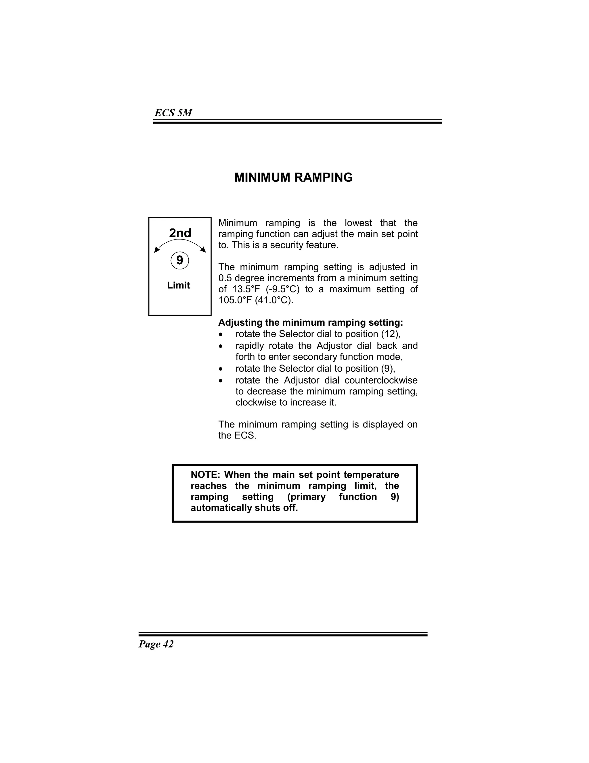 Page 42
ECS 5M
MINIMUM RAMPING
Minimum ramping is the lowest that the
ramping function can adjust the main set point
to. This is a security feature.
The minimum ramping setting is adjusted in
0.5 degree increments from a minimum setting
of 13.5°F (-9.5°C) to a maximum setting of
105.0°F (41.0°C).
Adjusting the minimum ramping setting:
• rotate the Selector dial to position (12),
• rapidly rotate the Adjustor dial back and
forth to enter secondary function mode,
• rotate the Selector dial to position (9),
• rotate the Adjustor dial counterclockwise
to decrease the minimum ramping setting,
clockwise to increase it.
The minimum ramping setting is displayed on
the ECS.
Limit
NOTE: When the main set point temperature
reaches the minimum ramping limit, the
ramping setting (primary function 9)
automatically shuts off.
 