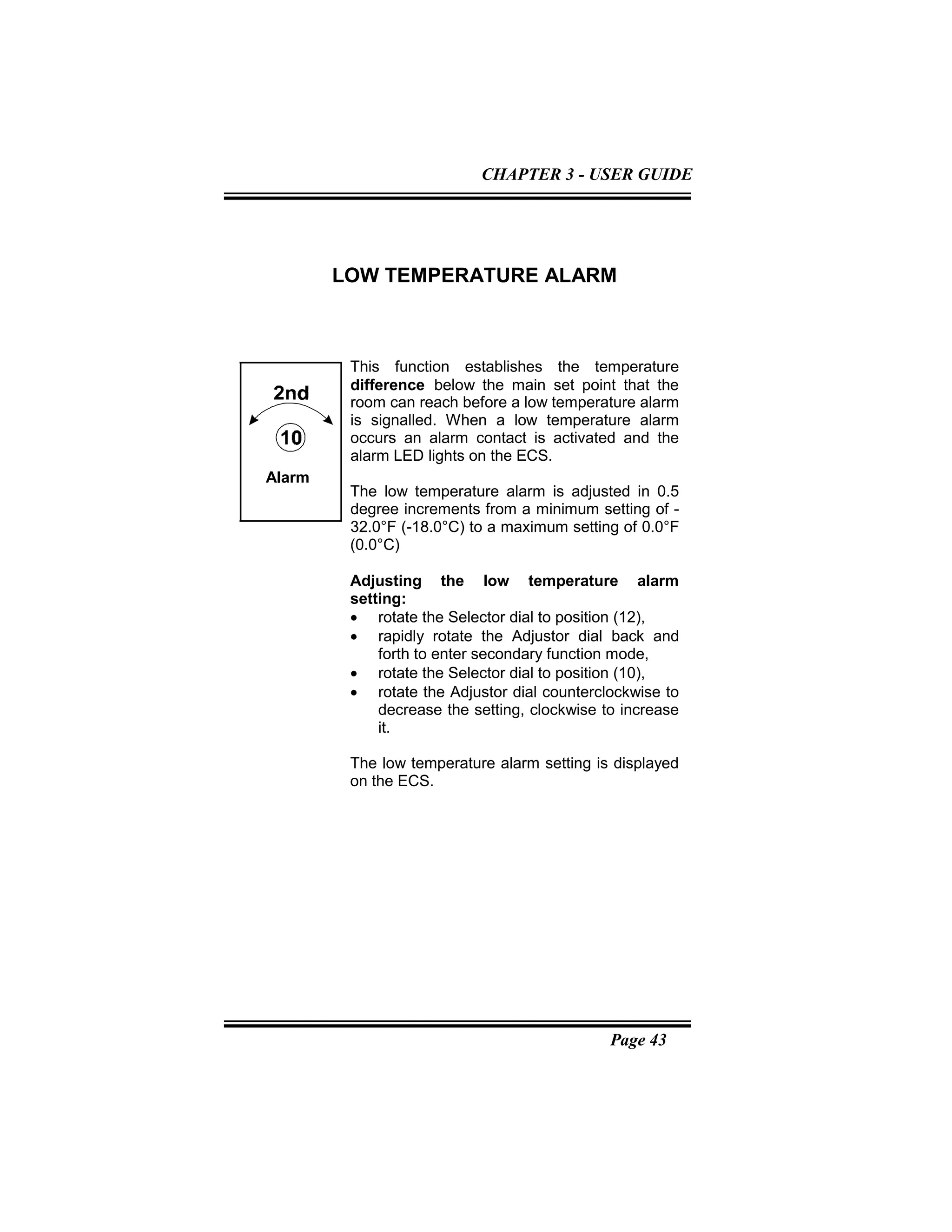 Page 43
LOW TEMPERATURE ALARM
This function establishes the temperature
difference below the main set point that the
room can reach before a low temperature alarm
is signalled. When a low temperature alarm
occurs an alarm contact is activated and the
alarm LED lights on the ECS.
The low temperature alarm is adjusted in 0.5
degree increments from a minimum setting of -
32.0°F (-18.0°C) to a maximum setting of 0.0°F
(0.0°C)
Adjusting the low temperature alarm
setting:
• rotate the Selector dial to position (12),
• rapidly rotate the Adjustor dial back and
forth to enter secondary function mode,
• rotate the Selector dial to position (10),
• rotate the Adjustor dial counterclockwise to
decrease the setting, clockwise to increase
it.
The low temperature alarm setting is displayed
on the ECS.
Alarm
CHAPTER 3 - USER GUIDE
 