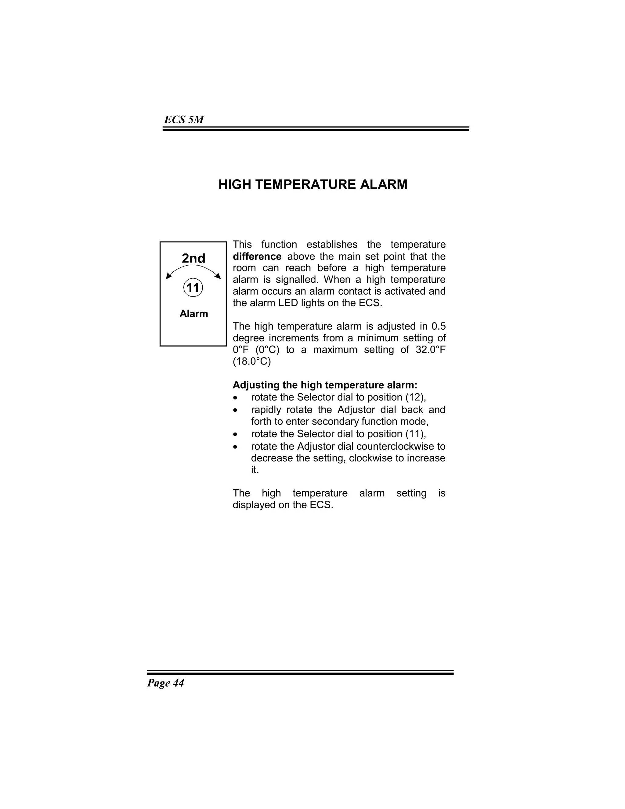 Page 44
ECS 5M
HIGH TEMPERATURE ALARM
This function establishes the temperature
difference above the main set point that the
room can reach before a high temperature
alarm is signalled. When a high temperature
alarm occurs an alarm contact is activated and
the alarm LED lights on the ECS.
The high temperature alarm is adjusted in 0.5
degree increments from a minimum setting of
0°F (0°C) to a maximum setting of 32.0°F
(18.0°C)
Adjusting the high temperature alarm:
• rotate the Selector dial to position (12),
• rapidly rotate the Adjustor dial back and
forth to enter secondary function mode,
• rotate the Selector dial to position (11),
• rotate the Adjustor dial counterclockwise to
decrease the setting, clockwise to increase
it.
The high temperature alarm setting is
displayed on the ECS.
Alarm
 