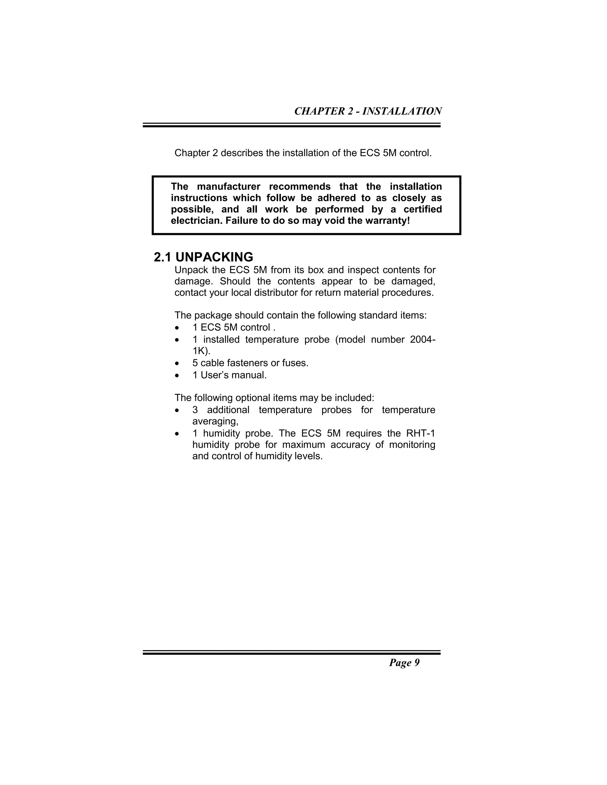 Page 9
Chapter 2 describes the installation of the ECS 5M control.
2.1 UNPACKING
Unpack the ECS 5M from its box and inspect contents for
damage. Should the contents appear to be damaged,
contact your local distributor for return material procedures.
The package should contain the following standard items:
• 1 ECS 5M control .
• 1 installed temperature probe (model number 2004-
1K).
• 5 cable fasteners or fuses.
• 1 User’s manual.
The following optional items may be included:
• 3 additional temperature probes for temperature
averaging,
• 1 humidity probe. The ECS 5M requires the RHT-1
humidity probe for maximum accuracy of monitoring
and control of humidity levels.
The manufacturer recommends that the installation
instructions which follow be adhered to as closely as
possible, and all work be performed by a certified
electrician. Failure to do so may void the warranty!
CHAPTER 2 - INSTALLATION
 