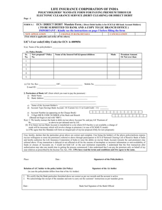 LIFE INSURANCE CORPORATION OF INDIA
POLICYHOLDERS’ MANDATE FORM FOR PAYING PREMIUM THROUGH
ELECTONIC CLEARANCE SERVICE (DEBIT CLEARING) OR DIRECT DEBIT
Page : 1
FORM A : ECS / DIRECT DEBIT Mandate Form. ( Direct Debit facility is for ICICI & SBI bank Account Holders)
( TO BE SUBMITTED TO BANK AND A COPY TO LIC BRANCH OFFICE )
IMPORTANT : Kindly see the instructions on page-3 before filling the form
NEW APPLICATION CHANGE IN BANK DETAILS CANCELLATION
(Tick which is applicable and strike off the others)
LIC’s User code(Utility Code) for ECS is 4009056
1.(a) Name of the policyholder/s ___________________________________________________
(b) Policy Details:
Sr.
No.
New proposal/* Policy
No.
Name of the Insured Self &/spouse/children Mode Premium Amount
Or Not over than
1.
2.
3.
4.
5.
(c) Tel. No. Res :________________ Off : ____________________ Mobile No. ____________________
E-mail ID : _______________________________________
2. Particulars of Bank A/C (from which you want to pay the premium) :
a) Bank Name ___________________________________________________
b) Bank Address _________________________________________
______________________________________________________________
______________________________________________________________
c) Name of the Account Holder/s _____________________________________________
d) Account Type (Savings Bank Account -10 /Current A/c-11 or Cash/Credit - 11) ________
e) Account Number (as appearing on the Cheque Book)
f) 9 Digit MICR CODE NUMBER of the Bank and Branch
(Should not begin or end with “000”)
3.(a) I / We hereby instruct the bank to debit my/our above Account No. and pay LIC Premium of
Rs.________________ as above/as per demand sent by LIC.
(b) If in future my/our Bank Account is transferred to a city where ECS facility is not available, a change of
mode will be necessary which will involve change in premium ( in case of ECS(MLY) mode)
(c) I/We agree that this Mandate will form an integral part of my/our proposal (Only for new proposals)
I/we, hereby, declare that the particulars given above are correct and complete. I/we being the holder/s of the above policy/policies express
my/our willingness to remit the premium/s referred to above through participation in ECS of National Clearing Cell of Reserve Bank of India
and hereby authorize the Life Insurance Corporation of India to raise the debits on my/our Bank Account towards the said premium/s due
referred above. If any transaction is delayed or not effected at all for the reasons of incomplete or incorrect information or non-availability of
funds or closure of Accounts etc. I would not hold LIC or the user institution responsible. I understand that the first transaction after
authorization may take one month time in getting the process commenced. I also understand that I can pay the premium only on behalf of my
near relatives as prescribed by the Income-Tax Act, 1961. I/We have read the terms and conditions and I/we agree to the same.
Place: Date : Signature/s of the Policyholder/s
Relation of A/C holder to the policy holder (Ist Policy) Signature of the A/c holder
(in case the policyholder differs from that of the A/c holder)
e) f) g) h) i) j) k) l) m) n) o) p) q) r) s)
t) u) v) w) x) y) z) aa) bb) cc)
1. We certify that the Bank particulars furnished above are correct as per our records and the account is active.
2. We acknowledge the receipt of the mandate and note to carry out the customer’ instructions as per mandate given.
Date : Bank Seal Signature of the Bank Official
 