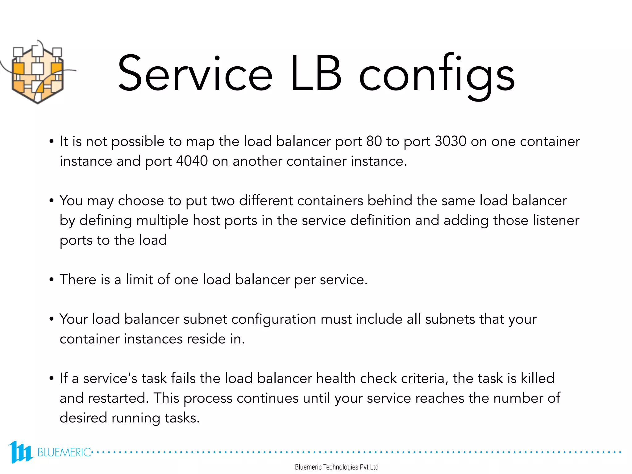 Service LB configs
• It is not possible to map the load balancer port 80 to port 3030 on one container
instance and port 4040 on another container instance.
• You may choose to put two different containers behind the same load balancer
by defining multiple host ports in the service definition and adding those listener
ports to the load
• There is a limit of one load balancer per service.
• Your load balancer subnet configuration must include all subnets that your
container instances reside in.
• If a service's task fails the load balancer health check criteria, the task is killed
and restarted. This process continues until your service reaches the number of
desired running tasks.
Ref: http://docs.aws.amazon.com/AmazonECS/latest/developerguide/service-load-balancing.html
 