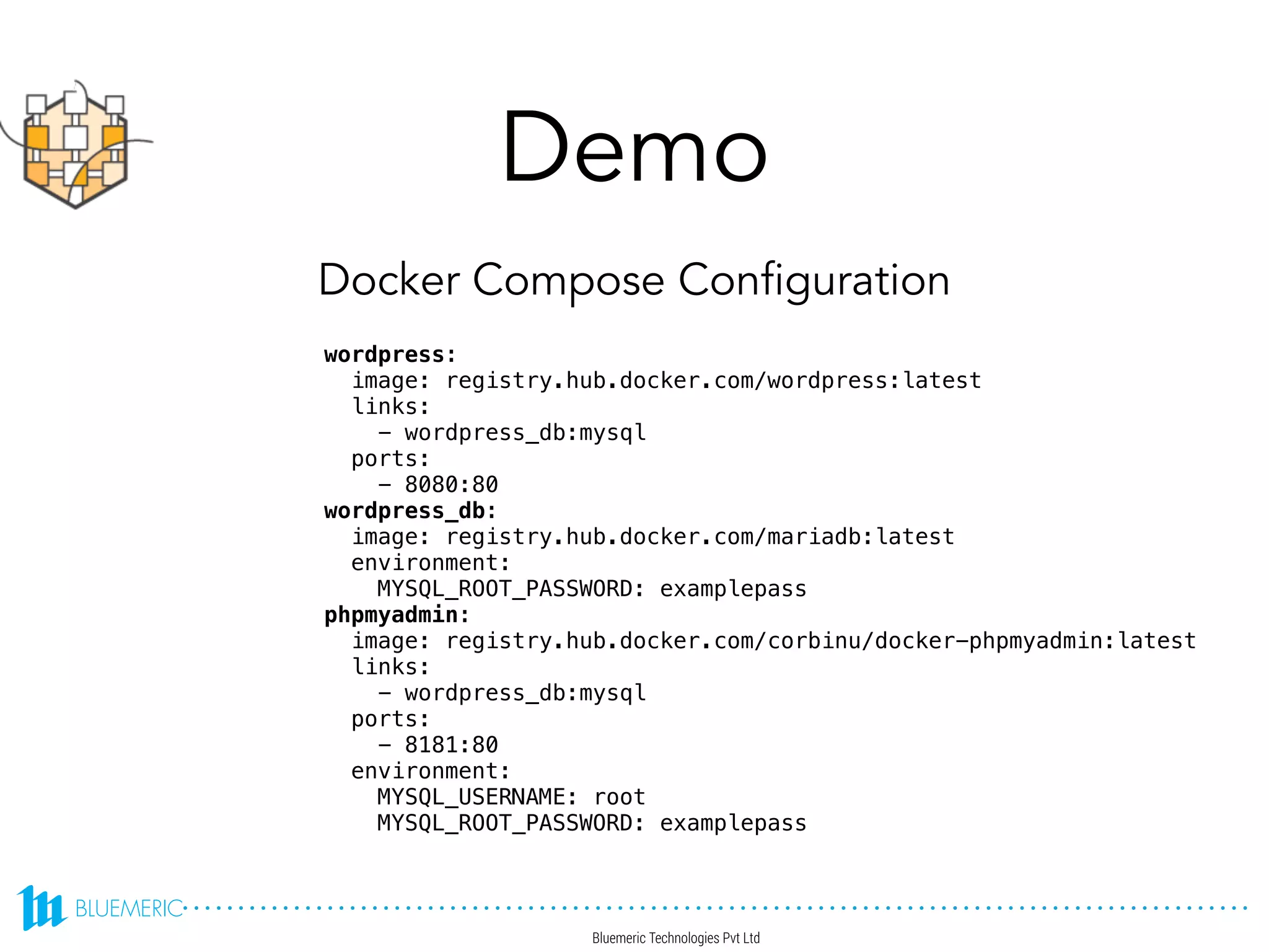 Demo
wordpress:
image: registry.hub.docker.com/wordpress:latest
links:
- wordpress_db:mysql
ports:
- 8080:80
wordpress_db:
image: registry.hub.docker.com/mariadb:latest
environment:
MYSQL_ROOT_PASSWORD: examplepass
phpmyadmin:
image: registry.hub.docker.com/corbinu/docker-phpmyadmin:latest
links:
- wordpress_db:mysql
ports:
- 8181:80
environment:
MYSQL_USERNAME: root
MYSQL_ROOT_PASSWORD: examplepass
Docker Compose Configuration
 