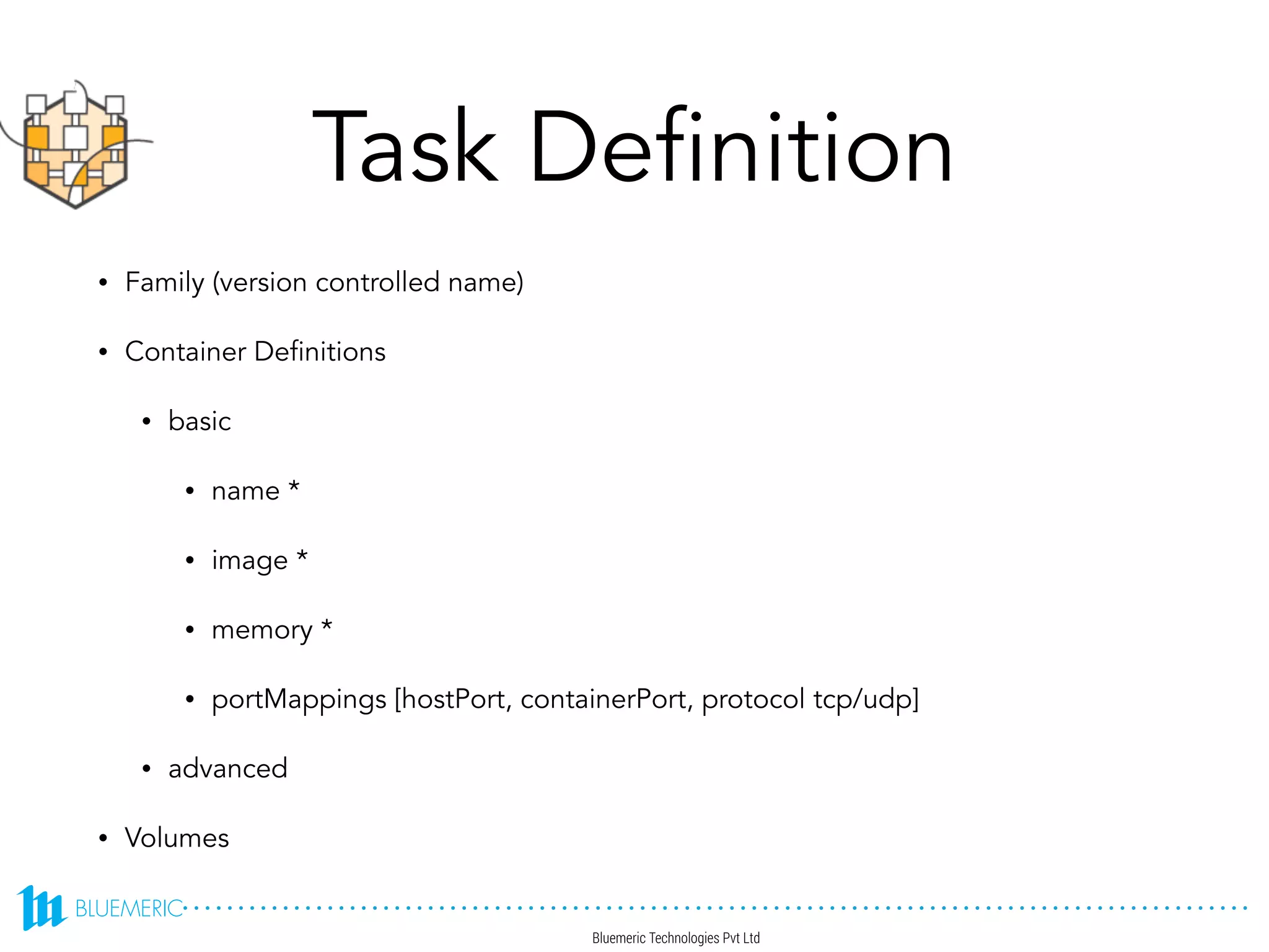 Task Definition
• Family (version controlled name)
• Container Definitions
• basic
• name *
• image *
• memory *
• portMappings [hostPort, containerPort, protocol tcp/udp]
• advanced
• Volumes
 