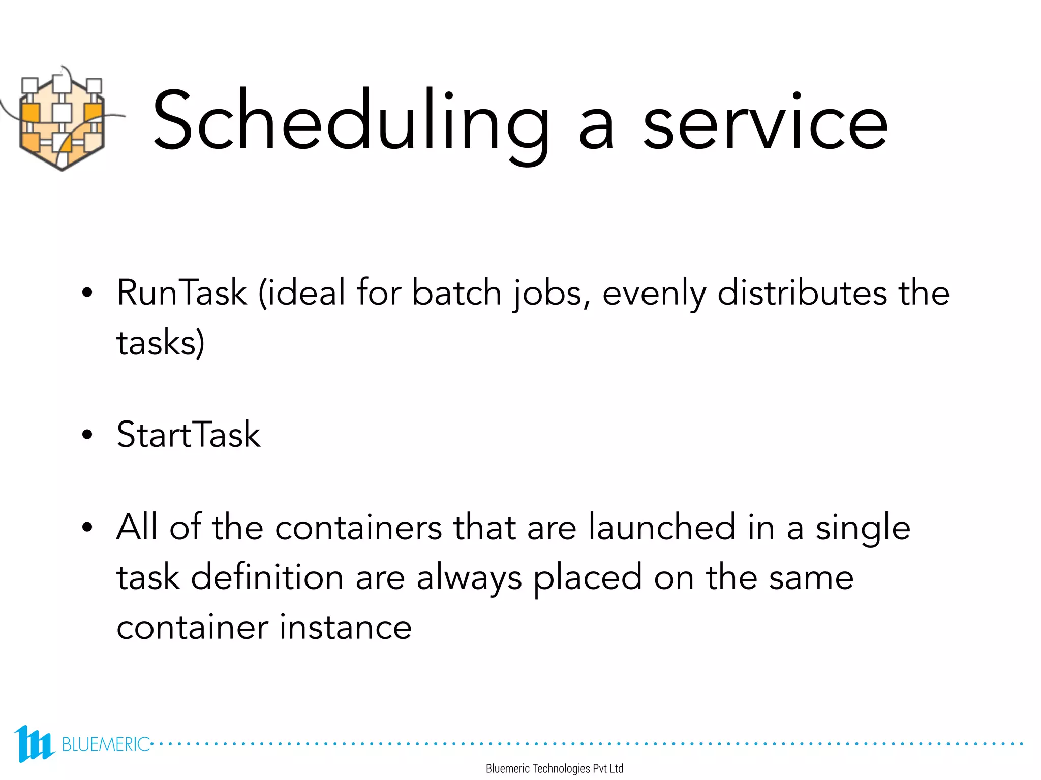 Scheduling a service
• RunTask (ideal for batch jobs, evenly distributes the
tasks)
• StartTask
• All of the containers that are launched in a single
task definition are always placed on the same
container instance
 