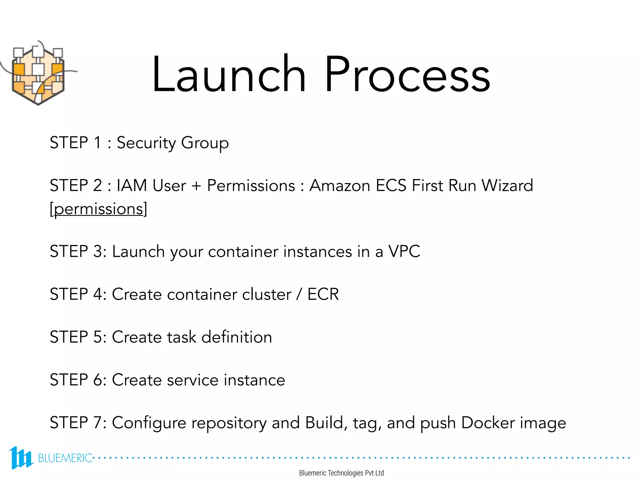 Launch Process
STEP 1 : Security Group
STEP 2 : IAM User + Permissions : Amazon ECS First Run Wizard
[permissions]
STEP 3: Launch your container instances in a VPC
STEP 4: Create container cluster / ECR
STEP 5: Create task definition
STEP 6: Create service instance
STEP 7: Configure repository and Build, tag, and push Docker image
 