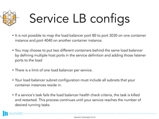 Service LB configs
• It is not possible to map the load balancer port 80 to port 3030 on one container
instance and port 4040 on another container instance.
• You may choose to put two different containers behind the same load balancer
by defining multiple host ports in the service definition and adding those listener
ports to the load
• There is a limit of one load balancer per service.
• Your load balancer subnet configuration must include all subnets that your
container instances reside in.
• If a service's task fails the load balancer health check criteria, the task is killed
and restarted. This process continues until your service reaches the number of
desired running tasks.
Ref: http://docs.aws.amazon.com/AmazonECS/latest/developerguide/service-load-balancing.html
 