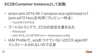 24
EC2をContainer Instanceとして起動
•  amzn-ami-2014.09.1-amazon-ecs-optimized-rc1
(ami-a47214cc)を利用（プレビュー時点）
–  CoreOSでもやれる
• ...