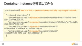 27
Container Instanceを確認してみる
mypc:tmp ohtani$ aws ecs list-container-instances --cluster my --region us-east-1
{
"containe...