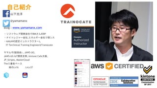 自己紹介
山下光洋
@yamamanx
Blog : www.yamamanx.com
・ソフトウェア開発会社でIBMさんのBP
・ナイトレジャー会社,エネルギー会社で情シス
・AAI(AWS認定インストラクター)、
IT Terchnical Training Engineer@Trainocate
ヤマムギ(勉強会) , JAWS-UG,
JAWS-UG IoT関西支部, kintone Cafe大阪,
JP_Stripes, MasterCloud
The八番街ベース
緑のLv16 LvLv37
 